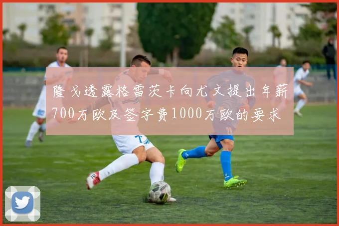 隆戈透露格雷茨卡向尤文提出年薪700万欧及签字费1000万欧的要求