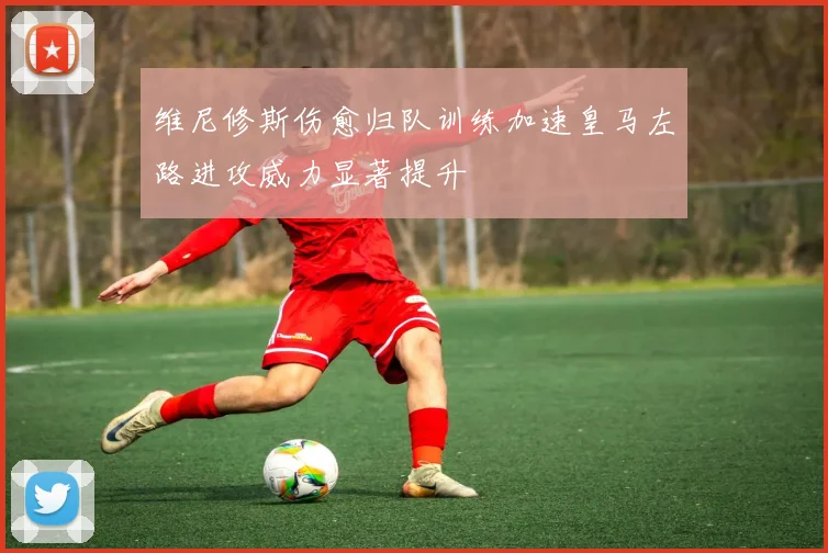 维尼修斯伤愈归队训练加速皇马左路进攻威力显著提升