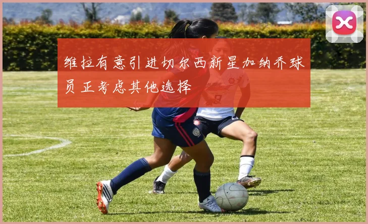 维拉有意引进切尔西新星加纳乔球员正考虑其他选择