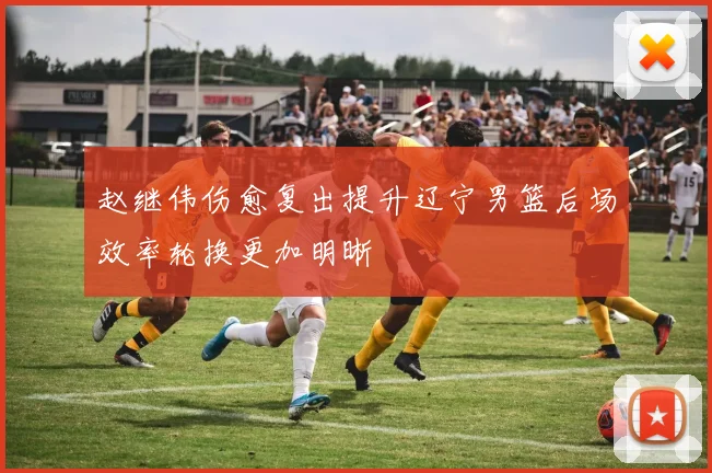 赵继伟伤愈复出提升辽宁男篮后场效率轮换更加明晰
